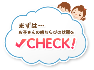 まずは…お子さんの歯ならびの状態をCHECK!