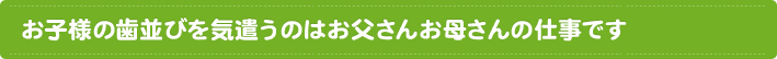 お子様の歯並びを気遣うのはお父さんお母さんの仕事です