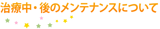 治療中・後のメンテナンスについて