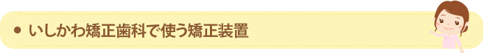 いしかわ矯正歯科で使う矯正装置