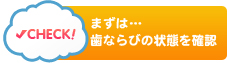 まずは…歯ならびの状態を確認CHECK!