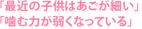 「最近の子供はあごが細い」「噛む力が弱くなっている」